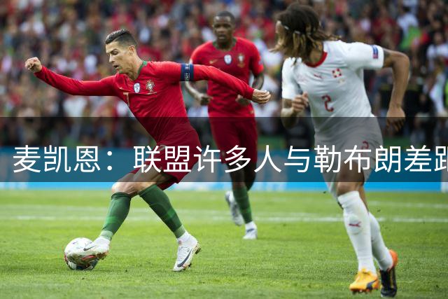 麦凯恩：联盟许多人与勒布朗差距 比他们和联盟最差球员差距要小